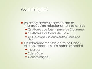 Associações
As associações representam as
interações ou relacionamentos entre:
Os Atores que fazem parte do Diagrama;
Os Atores e os Casos de Uso e
Os Casos de Uso com outros Casos de
Uso.
Os relacionamentos entre os Casos
de Uso, recebem um nome especial.
Inclusão;
Extensão e
Generalização.
 