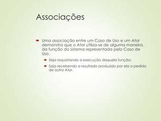 Associações
 Uma associação entre um Caso de Uso e um Ator
demonstra que o Ator utiliza-se de alguma maneira,
da função do sistema representada pelo Caso de
Uso,
 Seja requisitando a execução daquela função;
 Seja recebendo o resultado produzido por ela a pedido
de outro Ator.
 