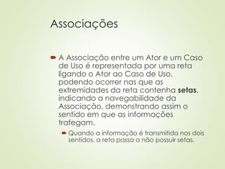 Associações
 A Associação entre um Ator e um Caso
de Uso é representada por uma reta
ligando o Ator ao Caso de Uso,
podendo ocorrer nas que as
extremidades da reta contenha setas,
indicando a navegabilidade da
Associação, demonstrando assim o
sentido em que as informações
trafegam.
 Quando a informação é transmitida nos dois
sentidos, a reta passa a não possuir setas.
 