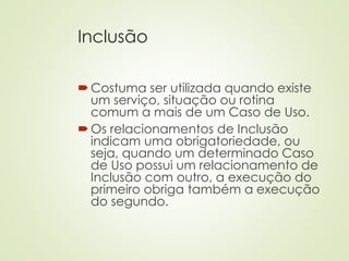 Inclusão
Costuma ser utilizada quando existe
um serviço, situação ou rotina
comum a mais de um Caso de Uso.
Os relacionamentos de Inclusão
indicam uma obrigatoriedade, ou
seja, quando um determinado Caso
de Uso possui um relacionamento de
Inclusão com outro, a execução do
primeiro obriga também a execução
do segundo.
 