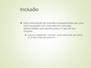 Inclusão
 Uma Associação de Inclusão é representada por uma
reta tracejada com uma seta em uma das
extremidades que aponta para o Caso de Uso
incluído.
 Possuir a expressão “include”, entre dois sinais de menor
(<) e dois sinais de maior (>).
 