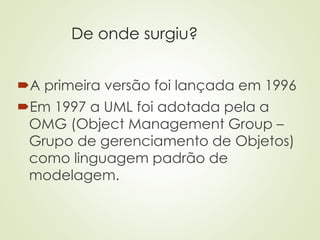 De onde surgiu?
A primeira versão foi lançada em 1996
Em 1997 a UML foi adotada pela a
OMG (Object Management Group –
Grupo de gerenciamento de Objetos)
como linguagem padrão de
modelagem.
 