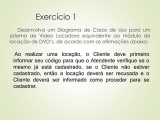 Exercício 1
Desenvolva um Diagrama de Casos de Uso para um
sistema de Vídeo Locadora equivalente ao módulo de
locação de DVD’s, de acordo com as afirmações abaixo:
◼ Ao realizar uma locação, o Cliente deve primeiro
informar seu código para que o Atendente verifique se o
mesmo já está cadastrado, se o Cliente não estiver
cadastrado, então a locação deverá ser recusada e o
Cliente deverá ser informado como proceder para se
cadastrar.
 