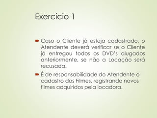 Exercício 1
 Caso o Cliente já esteja cadastrado, o
Atendente deverá verificar se o Cliente
já entregou todos os DVD’s alugados
anteriormente, se não a Locação será
recusada.
 É de responsabilidade do Atendente o
cadastro dos Filmes, registrando novos
filmes adquiridos pela locadora.
 