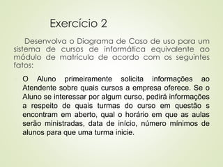 Exercício 2
Desenvolva o Diagrama de Caso de uso para um
sistema de cursos de informática equivalente ao
módulo de matrícula de acordo com os seguintes
fatos:
◼ O Aluno primeiramente solicita informações ao
Atendente sobre quais cursos a empresa oferece. Se o
Aluno se interessar por algum curso, pedirá informações
a respeito de quais turmas do curso em questão s
encontram em aberto, qual o horário em que as aulas
serão ministradas, data de início, número mínimos de
alunos para que uma turma inicie.
 