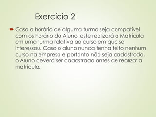 Exercício 2
 Caso o horário de alguma turma seja compatível
com os horário do Aluno, este realizará a Matrícula
em uma turma relativa ao curso em que se
interessou. Caso o aluno nunca tenha feito nenhum
curso na empresa e portanto não seja cadastrado,
o Aluno deverá ser cadastrado antes de realizar a
matrícula.
 