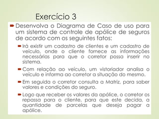 Exercício 3
Desenvolva o Diagrama de Caso de uso para
um sistema de controle de apólice de seguros
de acordo com os seguintes fatos:
Irá existir um cadastro de clientes e um cadastro de
veículo, onde o cliente fornece as informações
necessárias para que o corretor possa inserir no
sistema.
Com relação ao veículo, um vistoriador analisa o
veículo e informa ao corretor a situação do mesmo.
Em seguida o corretor consulta a Matriz, para saber
valores e condições do seguro.
Logo que receber os valores da apólice, o corretor os
repassa para o cliente, para que este decida, a
quantidade de parcelas que deseja pagar a
apólice.
 