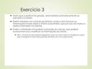 Exercício 3
 Assim que a apólice for gerada, será inserida automaticamente as
parcelas a receber.
 Existirá também um controle de Sinistros, onde o Ator fornece as
informações iniciais sobre o sinistro a secretária, que por sua vez insere os
dados informador no sistema.
 Então o Vistoriador irá analisar a situação do veículo, que poderá
acrescentar e/ou modificar as informações do sinistro.
 Obs.: O mesmo ator poderá aparecer duas ou mais vezes no diagrama, para
que o diagrama não fique poluído demais com os cruzamentos.
 