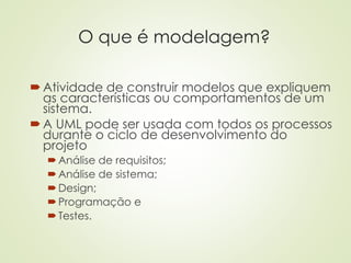 O que é modelagem?
Atividade de construir modelos que expliquem
as características ou comportamentos de um
sistema.
A UML pode ser usada com todos os processos
durante o ciclo de desenvolvimento do
projeto
Análise de requisitos;
Análise de sistema;
Design;
Programação e
Testes.
 