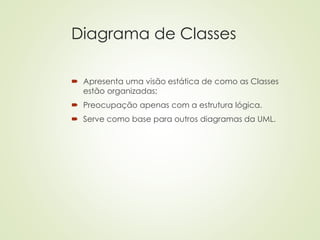 Diagrama de Classes
 Apresenta uma visão estática de como as Classes
estão organizadas;
 Preocupação apenas com a estrutura lógica.
 Serve como base para outros diagramas da UML.
 