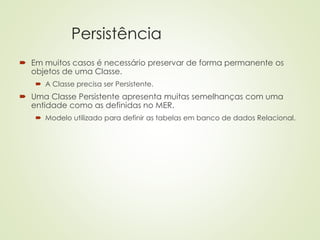 Persistência
 Em muitos casos é necessário preservar de forma permanente os
objetos de uma Classe.
 A Classe precisa ser Persistente.
 Uma Classe Persistente apresenta muitas semelhanças com uma
entidade como as definidas no MER.
 Modelo utilizado para definir as tabelas em banco de dados Relacional.
 