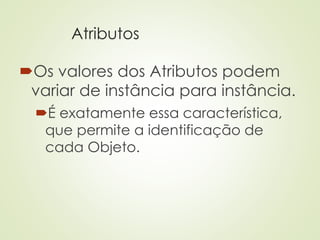 Atributos
Os valores dos Atributos podem
variar de instância para instância.
É exatamente essa característica,
que permite a identificação de
cada Objeto.
 