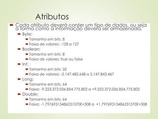 Atributos
 Cada atributo deverá conter um tipo de dados, ou seja
a forma como a informação deverá ser armazenada.
 Byte:
 Tamanho em bits: 8
 Faixa de valores: -128 a 127
 Boolean:
 Tamanho em bits: 8
 Faixa de valores: true ou false
 Int:
 Tamanho em bits: 32
 Faixa de valores: -2.147.482.648 a 2.147.843.467
 Long:
 Tamanho em bits: 64
 Faixa: -9.223.372.036.854.775.802 a +9.223.372.036.854.775.802
 Double:
 Tamanho em bits: 64
 Faixa: -1.79769313486231570E+308 a +1.79769313486231570E+308
 
