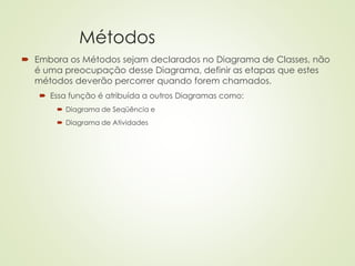 Métodos
 Embora os Métodos sejam declarados no Diagrama de Classes, não
é uma preocupação desse Diagrama, definir as etapas que estes
métodos deverão percorrer quando forem chamados.
 Essa função é atribuída a outros Diagramas como:
 Diagrama de Seqüência e
 Diagrama de Atividades
 