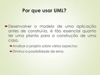 Por que usar UML?
Desenvolver o modelo de uma aplicação
antes de construí-la, é tão essencial quanto
ter uma planta para a construção de uma
casa.
Analisar o projeto sobre vários aspectos;
Diminui a possibilidade de erros.
 