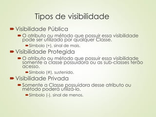 Tipos de visibilidade
Visibilidade Pública
O atributo ou método que possuir essa visibilidade
pode ser utilizado por qualquer Classe.
Símbolo (+), sinal de mais.
Visibilidade Protegida
O atributo ou método que possuir essa visibilidade
somente a classe possuidora ou as sub-classes terão
acesso.
Símbolo (#), sustenido.
Visibilidade Privada
Somente a Classe possuidora desse atributo ou
método poderá utilizá-lo.
Símbolo (-), sinal de menos.
 