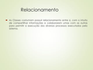 Relacionamento
 As Classes costumam possuir relacionamento entre si, com o intuito
de compartilhar informações e colaborarem umas com as outras
para permitir a execução dos diversos processos executados pelo
sistema.
 