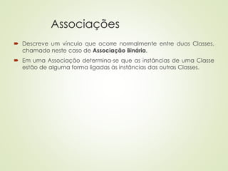 Associações
 Descreve um vínculo que ocorre normalmente entre duas Classes,
chamado neste caso de Associação Binária.
 Em uma Associação determina-se que as instâncias de uma Classe
estão de alguma forma ligadas às instâncias das outras Classes.
 