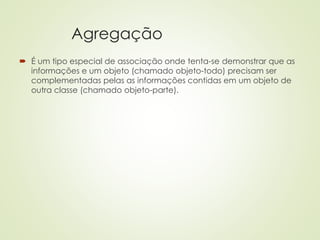 Agregação
 É um tipo especial de associação onde tenta-se demonstrar que as
informações e um objeto (chamado objeto-todo) precisam ser
complementadas pelas as informações contidas em um objeto de
outra classe (chamado objeto-parte).
 
