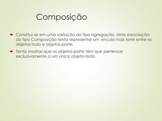 Composição
 Constitui-se em uma variação do tipo agregação. Uma associação
do tipo Composição tenta representar um vínculo mais forte entre os
objetos-todo e objetos-parte.
 Tenta mostrar que os objetos-parte têm que pertencer
exclusivamente a um único objeto-todo.
 
