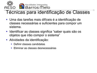 29/06/2023 Engenharia de software
orientada a objetos
103
 Uma das tarefas mais difíceis é a identificação de
classes necessárias e suficientes para compor um
sistema.
 Identificar as classes significa “saber quais são os
objetos que irão compor o sistema”
 Atividades da identificação:
 Definir classes candidatas
 Eliminar as classes desnecessárias
Técnicas para identificação de Classes
 