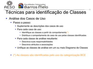 29/06/2023 Engenharia de software
orientada a objetos
108
Técnicas para identificação de Classes
 Análise dos Casos de Uso
 Passo a passo:
 Suplemente as descrições dos casos de uso
 Para cada caso de uso:
 Identifique as classes a partir do comportamento(*)
 Distribua o comportamento do caso de uso pelas classes identificadas
 Para cada classe de análise resultante:
 Descreva suas responsabilidades
 Descreva atributos e associações
 Unifique as classes de análise em um ou mais Diagrama de Classes
 (*) As classes são identificadas pelo uso da categorização BCE
 