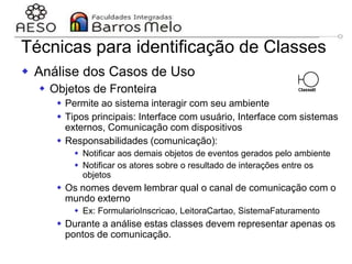 29/06/2023 Engenharia de software
orientada a objetos
110
Técnicas para identificação de Classes
 Análise dos Casos de Uso
 Objetos de Fronteira
 Permite ao sistema interagir com seu ambiente
 Tipos principais: Interface com usuário, Interface com sistemas
externos, Comunicação com dispositivos
 Responsabilidades (comunicação):
 Notificar aos demais objetos de eventos gerados pelo ambiente
 Notificar os atores sobre o resultado de interações entre os
objetos
 Os nomes devem lembrar qual o canal de comunicação com o
mundo externo
 Ex: FormularioInscricao, LeitoraCartao, SistemaFaturamento
 Durante a análise estas classes devem representar apenas os
pontos de comunicação.
 