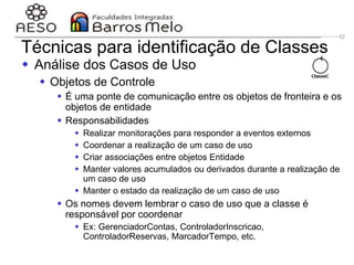 29/06/2023 Engenharia de software
orientada a objetos
111
Técnicas para identificação de Classes
 Análise dos Casos de Uso
 Objetos de Controle
 É uma ponte de comunicação entre os objetos de fronteira e os
objetos de entidade
 Responsabilidades
 Realizar monitorações para responder a eventos externos
 Coordenar a realização de um caso de uso
 Criar associações entre objetos Entidade
 Manter valores acumulados ou derivados durante a realização de
um caso de uso
 Manter o estado da realização de um caso de uso
 Os nomes devem lembrar o caso de uso que a classe é
responsável por coordenar
 Ex: GerenciadorContas, ControladorInscricao,
ControladorReservas, MarcadorTempo, etc.
 