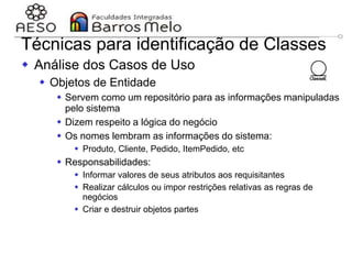 29/06/2023 Engenharia de software
orientada a objetos
112
Técnicas para identificação de Classes
 Análise dos Casos de Uso
 Objetos de Entidade
 Servem como um repositório para as informações manipuladas
pelo sistema
 Dizem respeito a lógica do negócio
 Os nomes lembram as informações do sistema:
 Produto, Cliente, Pedido, ItemPedido, etc
 Responsabilidades:
 Informar valores de seus atributos aos requisitantes
 Realizar cálculos ou impor restrições relativas as regras de
negócios
 Criar e destruir objetos partes
 