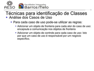 29/06/2023 Engenharia de software
orientada a objetos
113
Técnicas para identificação de Classes
 Análise dos Casos de Uso
 Para cada caso de uso pode-se utilizar as regras:
 Adicionar um objeto de fronteira para cada ator do caso de uso:
encapsula a comunicação nos objetos de fronteira
 Adicionar um objeto de controle para cada caso de uso: Isto
por que um caso de uso é responsável por um negócio
específico.
 