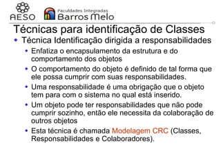 29/06/2023 Engenharia de software
orientada a objetos
116
Técnicas para identificação de Classes
 Técnica Identificação dirigida a responsabilidades
 Enfatiza o encapsulamento da estrutura e do
comportamento dos objetos
 O comportamento do objeto é definido de tal forma que
ele possa cumprir com suas responsabilidades.
 Uma responsabilidade é uma obrigação que o objeto
tem para com o sistema no qual está inserido.
 Um objeto pode ter responsabilidades que não pode
cumprir sozinho, então ele necessita da colaboração de
outros objetos
 Esta técnica é chamada Modelagem CRC (Classes,
Responsabilidades e Colaboradores).
 