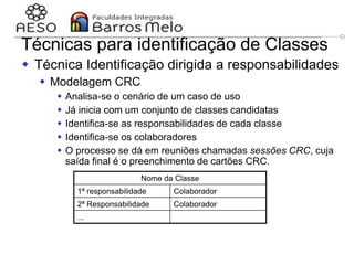 29/06/2023 Engenharia de software
orientada a objetos
117
Técnicas para identificação de Classes
 Técnica Identificação dirigida a responsabilidades
 Modelagem CRC
 Analisa-se o cenário de um caso de uso
 Já inicia com um conjunto de classes candidatas
 Identifica-se as responsabilidades de cada classe
 Identifica-se os colaboradores
 O processo se dá em reuniões chamadas sessões CRC, cuja
saída final é o preenchimento de cartões CRC.
Nome da Classe
1ª responsabilidade Colaborador
2ª Responsabilidade Colaborador
...
 