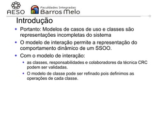 29/06/2023 Engenharia de software
orientada a objetos
120
Introdução
 Portanto: Modelos de casos de uso e classes são
representações incompletas do sistema
 O modelo de interação permite a representação do
comportamento dinâmico de um SSOO.
 Com o modelo de interação:
 as classes, responsabilidades e colaboradores da técnica CRC
podem ser validadas.
 O modelo de classe pode ser refinado pois definimos as
operações de cada classe.
 