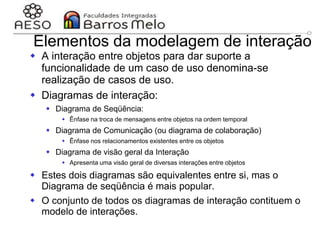 29/06/2023 Engenharia de software
orientada a objetos
121
Elementos da modelagem de interação
 A interação entre objetos para dar suporte a
funcionalidade de um caso de uso denomina-se
realização de casos de uso.
 Diagramas de interação:
 Diagrama de Seqüência:
 Ênfase na troca de mensagens entre objetos na ordem temporal
 Diagrama de Comunicação (ou diagrama de colaboração)
 Ênfase nos relacionamentos existentes entre os objetos
 Diagrama de visão geral da Interação
 Apresenta uma visão geral de diversas interações entre objetos
 Estes dois diagramas são equivalentes entre si, mas o
Diagrama de seqüência é mais popular.
 O conjunto de todos os diagramas de interação contituem o
modelo de interações.
 