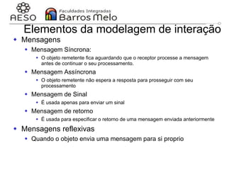 29/06/2023 Engenharia de software
orientada a objetos
124
Elementos da modelagem de interação
 Mensagens
 Mensagem Síncrona:
 O objeto remetente fica aguardando que o receptor processe a mensagem
antes de continuar o seu processamento.
 Mensagem Assíncrona
 O objeto remetente não espera a resposta para prosseguir com seu
processamento
 Mensagem de Sinal
 É usada apenas para enviar um sinal
 Mensagem de retorno
 É usada para especificar o retorno de uma mensagem enviada anteriormente
 Mensagens reflexivas
 Quando o objeto envia uma mensagem para si proprio
 