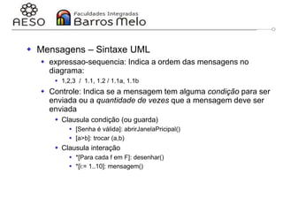 29/06/2023 Engenharia de software
orientada a objetos
127
 Mensagens – Sintaxe UML
 expressao-sequencia: Indica a ordem das mensagens no
diagrama:
 1,2,3 / 1.1, 1.2 / 1.1a, 1.1b
 Controle: Indica se a mensagem tem alguma condição para ser
enviada ou a quantidade de vezes que a mensagem deve ser
enviada
 Clausula condição (ou guarda)
 [Senha é válida]: abrirJanelaPricipal()
 [a>b]: trocar (a,b)
 Clausula interação
 *[Para cada f em F]: desenhar()
 *[i:= 1..10]: mensagem()
 