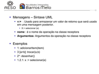 29/06/2023 Engenharia de software
orientada a objetos
128
 Mensagens – Sintaxe UML
 v:= : Usado para armazenar um valor de retorno que será usado
em uma mensagem posterior.
 X:= selecionar (e)
 nome : é o nome da operação na classe receptora
 Argumentos: Argumentos da operação na classe receptora
 Exemplos
 1: adicionarItem(item)
 3 [a>b]: trocar(a,b)
 2*: desenhar()
 1.2.1: x := selecionar(e)
 