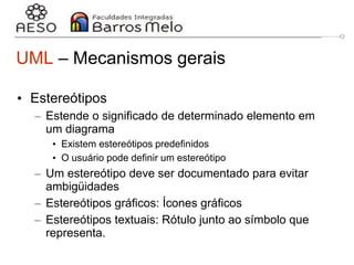 29/06/2023 Engenharia de software
orientada a objetos
13
UML – Mecanismos gerais
• Estereótipos
– Estende o significado de determinado elemento em
um diagrama
• Existem estereótipos predefinidos
• O usuário pode definir um estereótipo
– Um estereótipo deve ser documentado para evitar
ambigüidades
– Estereótipos gráficos: Ícones gráficos
– Estereótipos textuais: Rótulo junto ao símbolo que
representa.
 