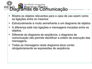 29/06/2023 Engenharia de software
orientada a objetos
134
Diagramas de Comunicação
 Mostra os objetos relevantes para o caso de uso assim como
as ligações entre os mesmos
 Estruturalmente é muito semelhante a um diagrama de objetos
 A diferença está nas ligações e mensagens trocadas entre os
objetos.
 Diferente do diagrama de seqüência, o diagrama de
comunicação não permite identificar a ordem de execução das
mensagens.
 Todas as mensagens neste diagrama deve conter
obrigatoriamente as expressões de seqüência.
 