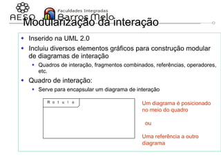 29/06/2023 Engenharia de software
orientada a objetos
136
Modularização da interação
 Inserido na UML 2.0
 Incluiu diversos elementos gráficos para construção modular
de diagramas de interação
 Quadros de interação, fragmentos combinados, referências, operadores,
etc.
 Quadro de interação:
 Serve para encapsular um diagrama de interação
Um diagrama é posicionado
no meio do quadro
ou
Uma referência a outro
diagrama
 