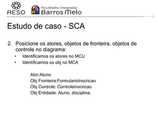 Estudo de caso - SCA
2. Posicione os atores, objetos de fronteira, objetos de
controle no diagrama:
• Identificamos os atores no MCU
• Identificamos os obj no MCA
Ator:Aluno
Obj Fronteira:FormularioInscricao
Obj Controle: ControleInscricao
Obj Entidade: Aluno, disciplina.
29/06/2023 Engenharia de software
orientada a objetos
142
 