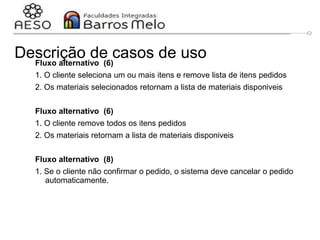 Descrição de casos de uso
Fluxo alternativo (6)
1. O cliente seleciona um ou mais itens e remove lista de itens pedidos
2. Os materiais selecionados retornam a lista de materiais disponiveis
Fluxo alternativo (6)
1. O cliente remove todos os itens pedidos
2. Os materiais retornam a lista de materiais disponiveis
Fluxo alternativo (8)
1. Se o cliente não confirmar o pedido, o sistema deve cancelar o pedido
automaticamente.
 
