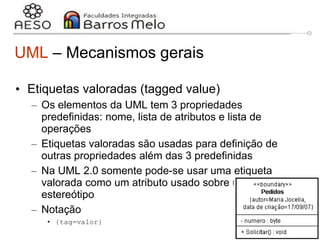 29/06/2023 Engenharia de software
orientada a objetos
16
UML – Mecanismos gerais
• Etiquetas valoradas (tagged value)
– Os elementos da UML tem 3 propriedades
predefinidas: nome, lista de atributos e lista de
operações
– Etiquetas valoradas são usadas para definição de
outras propriedades além das 3 predefinidas
– Na UML 2.0 somente pode-se usar uma etiqueta
valorada como um atributo usado sobre um
estereótipo
– Notação
• {tag=valor}
 