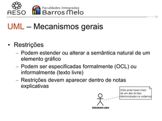 29/06/2023 Engenharia de software
orientada a objetos
17
UML – Mecanismos gerais
• Restrições
– Podem estender ou alterar a semântica natural de um
elemento gráfico
– Podem ser especificadas formalmente (OCL) ou
informalmente (texto livre)
– Restrições devem aparecer dentro de notas
explicativas
 
