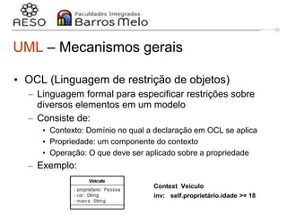 29/06/2023 Engenharia de software
orientada a objetos
20
UML – Mecanismos gerais
• OCL (Linguagem de restrição de objetos)
– Linguagem formal para especificar restrições sobre
diversos elementos em um modelo
– Consiste de:
• Contexto: Domínio no qual a declaração em OCL se aplica
• Propriedade: um componente do contexto
• Operação: O que deve ser aplicado sobre a propriedade
– Exemplo:
Context Veículo
inv: self.proprietário.idade >= 18
 