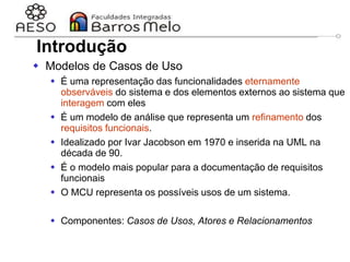 29/06/2023 Engenharia de software
orientada a objetos
22
Introdução
 Modelos de Casos de Uso
 É uma representação das funcionalidades eternamente
observáveis do sistema e dos elementos externos ao sistema que
interagem com eles
 É um modelo de análise que representa um refinamento dos
requisitos funcionais.
 Idealizado por Ivar Jacobson em 1970 e inserida na UML na
década de 90.
 É o modelo mais popular para a documentação de requisitos
funcionais
 O MCU representa os possíveis usos de um sistema.
 Componentes: Casos de Usos, Atores e Relacionamentos
 