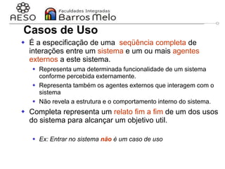 29/06/2023 Engenharia de software
orientada a objetos
24
Casos de Uso
 É a especificação de uma seqüência completa de
interações entre um sistema e um ou mais agentes
externos a este sistema.
 Representa uma determinada funcionalidade de um sistema
conforme percebida externamente.
 Representa também os agentes externos que interagem com o
sistema
 Não revela a estrutura e o comportamento interno do sistema.
 Completa representa um relato fim a fim de um dos usos
do sistema para alcançar um objetivo util.
 Ex: Entrar no sistema não é um caso de uso
 