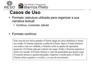 29/06/2023 Engenharia de software
orientada a objetos
26
 Formato: estrutura utilizada para organizar a sua
narrativa textual:
 Contínuo, numerado, tabular
 Formato contínuo
Este caso de uso inicia quando o Cliente chega ao caixa eletrônico e insere
seu cartão. O sistema requisita a senha do Cliente. Após o Cliente fornecer
sua senha e esta ser validada, o Sistema exibe as opções de operações
possíveis. O Cliente opta por realizar um saque. Então o Sistema requisita o
total a ser sacado. O Cliente fornece o valor da quantidade que deseja sacar.
O sistema fornece a quantia desejada e imprime o recibo para o Cliente. O
Cliente retira a quantia e o recibo , e o caso de usa termina.
Casos de Uso
 