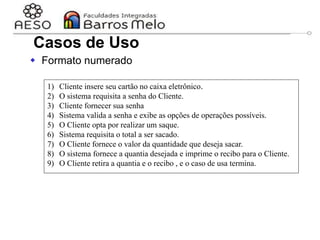 29/06/2023 Engenharia de software
orientada a objetos
27
 Formato numerado
1) Cliente insere seu cartão no caixa eletrônico.
2) O sistema requisita a senha do Cliente.
3) Cliente fornecer sua senha
4) Sistema valida a senha e exibe as opções de operações possíveis.
5) O Cliente opta por realizar um saque.
6) Sistema requisita o total a ser sacado.
7) O Cliente fornece o valor da quantidade que deseja sacar.
8) O sistema fornece a quantia desejada e imprime o recibo para o Cliente.
9) O Cliente retira a quantia e o recibo , e o caso de usa termina.
Casos de Uso
 