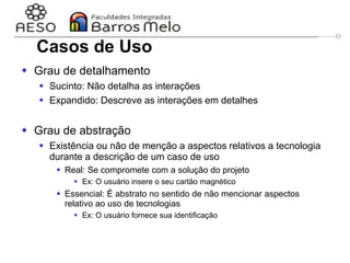 29/06/2023 Engenharia de software
orientada a objetos
29
 Grau de detalhamento
 Sucinto: Não detalha as interações
 Expandido: Descreve as interações em detalhes
 Grau de abstração
 Existência ou não de menção a aspectos relativos a tecnologia
durante a descrição de um caso de uso
 Real: Se compromete com a solução do projeto
 Ex: O usuário insere o seu cartão magnético
 Essencial: É abstrato no sentido de não mencionar aspectos
relativo ao uso de tecnologias
 Ex: O usuário fornece sua identificação
Casos de Uso
 